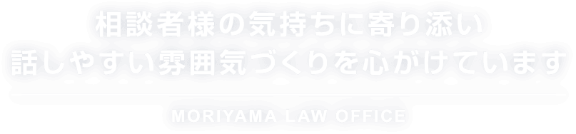相談者様の気持ちに寄り添い 話しやすい雰囲気づくりを心がけています MORIYAMA LAW OFFICE